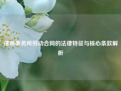 律师事务所劳动合同的法律特征与核心条款解析
